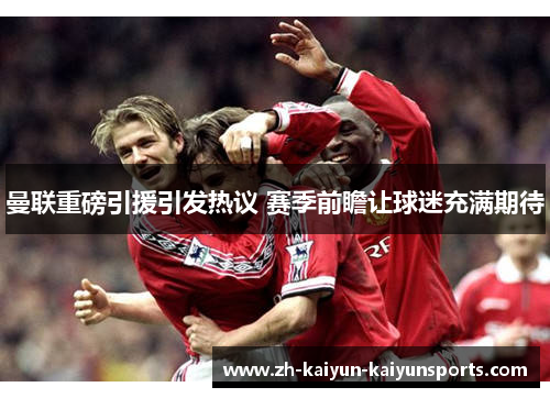 曼联重磅引援引发热议 赛季前瞻让球迷充满期待